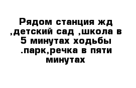 Рядом станция жд ,детский сад ,школа в 5 минутах ходьбы .парк,речка в пяти минутах